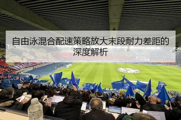 自由泳混合配速策略放大末段耐力差距的深度解析（VSPORTS）